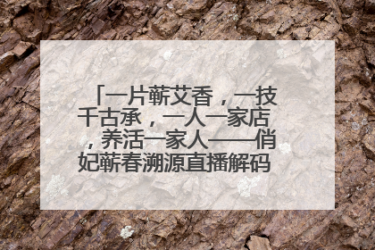 一片蕲艾香，一技千古承，一人一家店，养活一家人——俏妃蕲春溯源直播解码中医养生文化传承