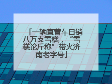 一辆直营车日销八万支雪糕，“雪糕论斤称”带火济南老字号