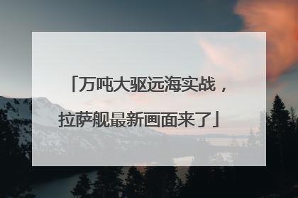 万吨大驱远海实战，拉萨舰最新画面来了