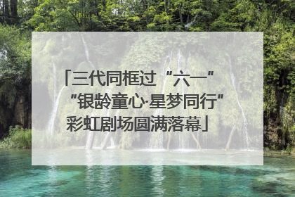 三代同框过“六一” “银龄童心·星梦同行”彩虹剧场圆满落幕