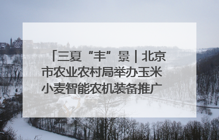 三夏“丰”景｜北京市农业农村局举办玉米小麦智能农机装备推广“田间日”活动