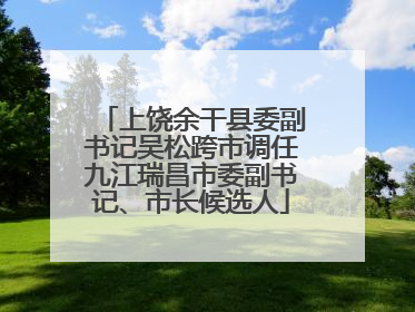 上饶余干县委副书记吴松跨市调任九江瑞昌市委副书记、市长候选人