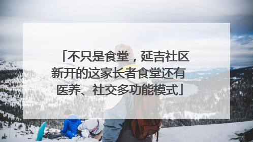 不只是食堂，延吉社区新开的这家长者食堂还有医养、社交多功能模式