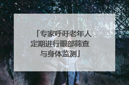 专家呼吁老年人定期进行眼部筛查与身体监测