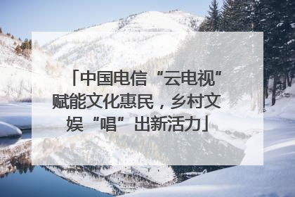 中国电信“云电视”赋能文化惠民，乡村文娱“唱”出新活力