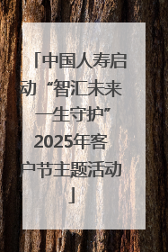 中国人寿启动“智汇未来 一生守护”2025年客户节主题活动