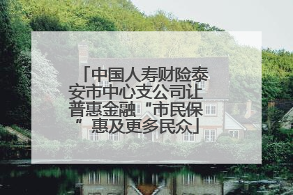 中国人寿财险泰安市中心支公司让普惠金融“市民保”惠及更多民众