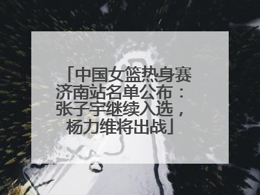 中国女篮热身赛济南站名单公布：张子宇继续入选，杨力维将出战