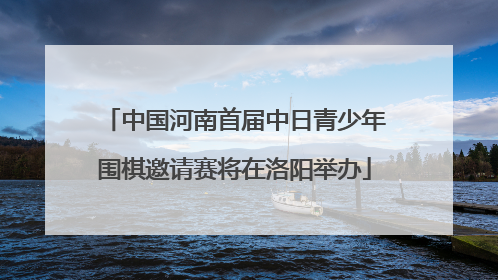 中国河南首届中日青少年围棋邀请赛将在洛阳举办