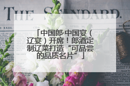 中国郎·中国宴（辽宴）开席！郎酒定制辽菜打造“可品尝的品质名片”