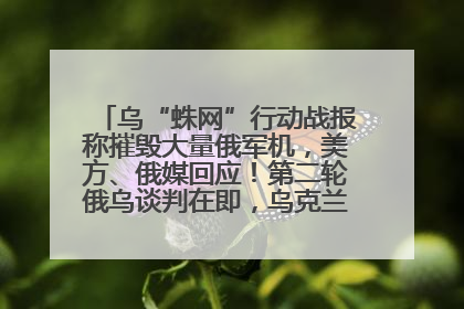 乌“蛛网”行动战报称摧毁大量俄军机，美方、俄媒回应！第二轮俄乌谈判在即，乌克兰提出三大诉求