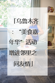 乌鲁木齐：“美食嘉年华”活动增进邻里之间友情