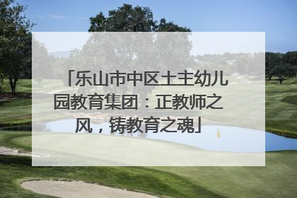 乐山市中区土主幼儿园教育集团：正教师之风，铸教育之魂