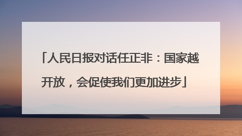 人民日报对话任正非：国家越开放，会促使我们更加进步