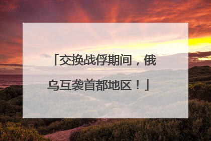 交换战俘期间，俄乌互袭首都地区！