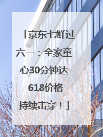 京东七鲜过六一：全家童心30分钟达 618价格持续击穿！