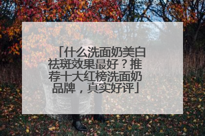 什么洗面奶美白祛斑效果最好？推荐十大红榜洗面奶品牌，真实好评