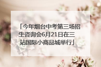 今年烟台中考第三场招生咨询会6月21日在三站国际小商品城举行
