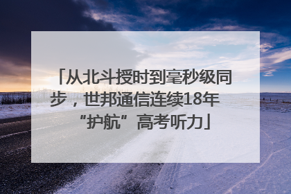 从北斗授时到毫秒级同步，世邦通信连续18年“护航”高考听力