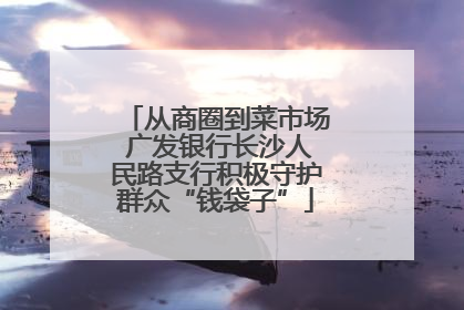 从商圈到菜市场 广发银行长沙人民路支行积极守护群众“钱袋子”