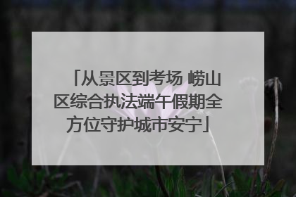 从景区到考场 崂山区综合执法端午假期全方位守护城市安宁