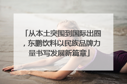 从本土突围到国际出圈，东鹏饮料以民族品牌力量书写发展新篇章