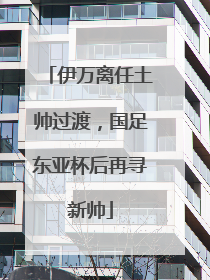 伊万离任土帅过渡，国足东亚杯后再寻新帅