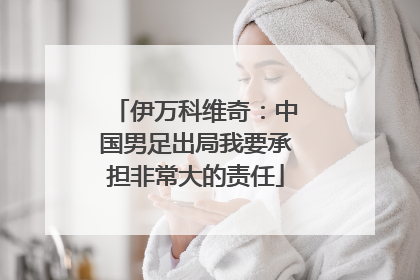 伊万科维奇：中国男足出局我要承担非常大的责任