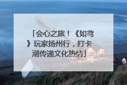会心之旅！《如鸢》玩家扬州行，打卡潮传递文化热情