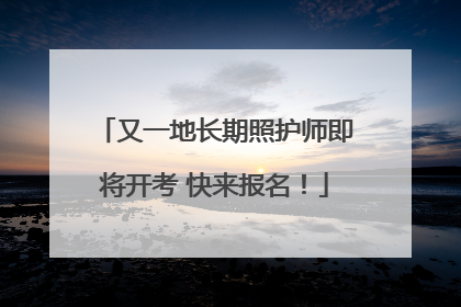 又一地长期照护师即将开考 快来报名！