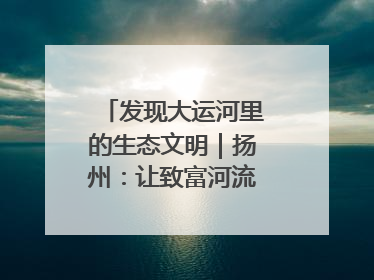 发现大运河里的生态文明｜扬州：让致富河流淌出好生态