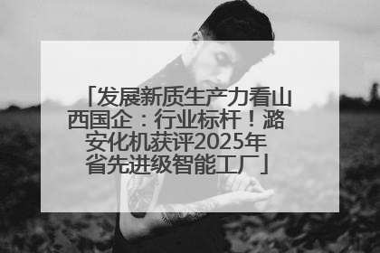 发展新质生产力看山西国企：行业标杆！潞安化机获评2025年省先进级智能工厂