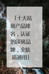 十大祛斑产品排名，认证的淡斑品牌，全肤质通用
