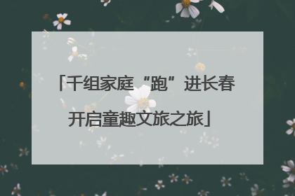 千组家庭“跑”进长春 开启童趣文旅之旅