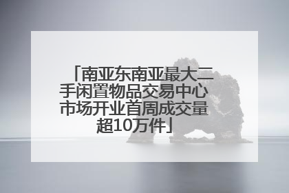 南亚东南亚最大二手闲置物品交易中心市场开业首周成交量超10万件