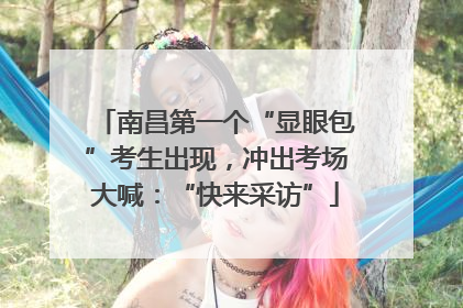 南昌第一个“显眼包”考生出现，冲出考场大喊：“快来采访”