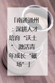 南通通州：深耕人才培育“沃土” 激活青年成长“磁场”