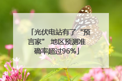 光伏电站有了“预言家” 地区预测准确率超过96%