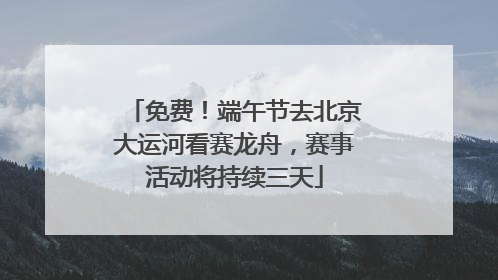 免费！端午节去北京大运河看赛龙舟，赛事活动将持续三天