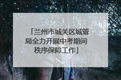 兰州市城关区城管局全力开展中考期间秩序保障工作