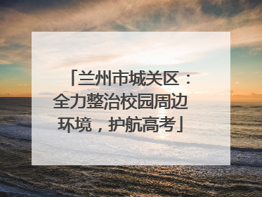 兰州市城关区：全力整治校园周边环境，护航高考