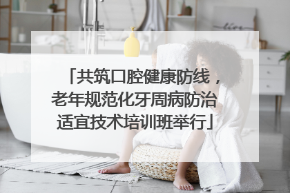 共筑口腔健康防线，老年规范化牙周病防治适宜技术培训班举行