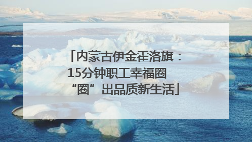 内蒙古伊金霍洛旗：15分钟职工幸福圈 “圈”出品质新生活