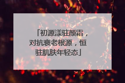 初源漾驻颜霜，对抗衰老根源，恒驻肌肤年轻态