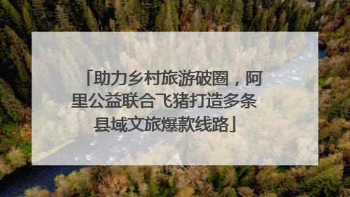 助力乡村旅游破圈，阿里公益联合飞猪打造多条县域文旅爆款线路