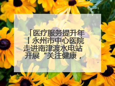 医疗服务提升年丨永州市中心医院走进南津渡水电站开展“关注健康，远离疾病”主题健康促进活动