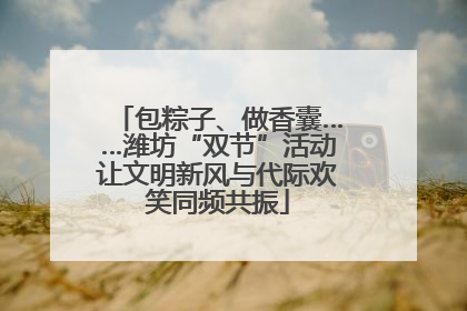 包粽子、做香囊……潍坊“双节”活动让文明新风与代际欢笑同频共振