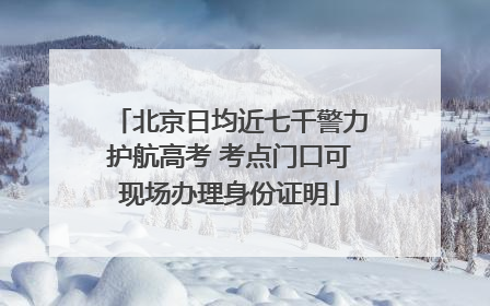 北京日均近七千警力护航高考 考点门口可现场办理身份证明