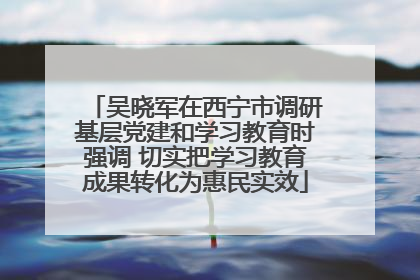 吴晓军在西宁市调研基层党建和学习教育时强调 切实把学习教育成果转化为惠民实效