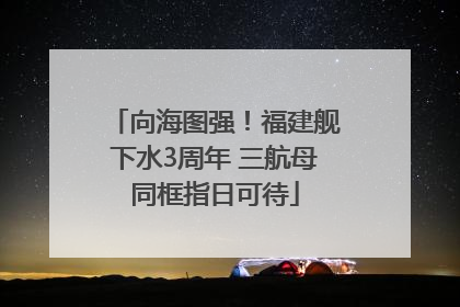 向海图强！福建舰下水3周年 三航母同框指日可待